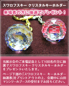 スワロフスキー クリスタルキーホルダー 来場者の方に抽選でプレゼント! 当展示会のご来場記念として100名の方に抽選でスワロフスキー クリスタルキーホルダーをプレゼントいたします。ページ下部の「スワロフスキー キーホルダー抽選券」をプリントアウトの上、会期中に山田マシンツールブースの受付までお持ちください。