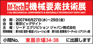 M-Tech 第11回機械要素技術展 会期:2007年6月27日(水)〜29日(金) 会場:東京ビッグサイト 主催:リード エグジビション ジャパン株式会社 同時開催:第18回 設計・製造ソリューション展 第15回 産業用バーチャル リアリティ展 小間No. 東展示場34-38 に出展します